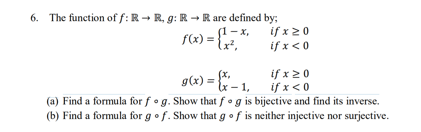 6. The function of f: R → R, g: R → R are defined by;
S1 – x,
if x > 0
f(x) = {;?,
if x < 0
Sx,
g(x) = {x- 1,
if x > 0
if x < 0
(a) Find a formula for f • g. Show that f o g is bijective and find its inverse.
(b) Find a formula for g •f. Show that g of is neither injective nor surjective.
