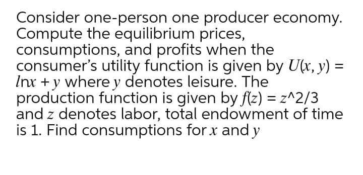 Consider one-person one producer economy.
Compute the equilibrium prices,
consumptions, and profits when the
consumer's utility function is given by U(x, y) =
Inx + y where y denotes leisure. The
production function is given by f(z) = z^2/3
and z denotes labor, total endowment of time
is 1. Find consumptions for x and y
