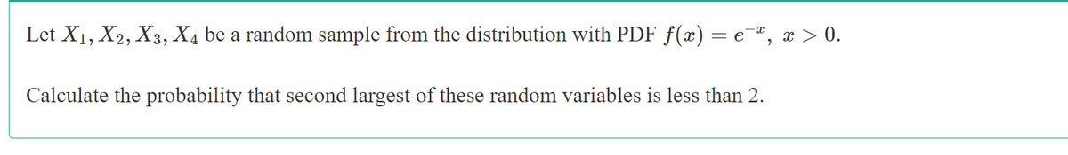 Let X1, X2, X3, X4 be a random sample from the distribution with PDF f(x) = e¯", x > 0.
Calculate the probability that second largest of these random variables is less than 2.
