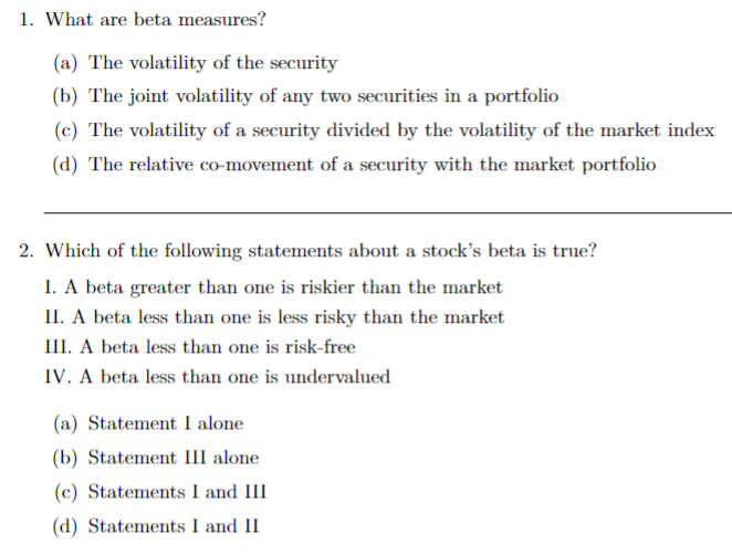1. What are beta measures?
(a) The volatility of the security
(b) The joint volatility of any two securities in a portfolio
(c) The volatility of a security divided by the volatility of the market index
(d) The relative co-movement of a security with the market portfolio
2. Which of the following statements about a stock's beta is true?
I. A beta greater than one is riskier than the market
II. A beta less than one is less risky than the market
III. A beta less than one is risk-free
IV. A beta less than one is undervalued
(a) Statement I alone
(b) Statement III alone
(c) Statements I and III
(d) Statements I and II