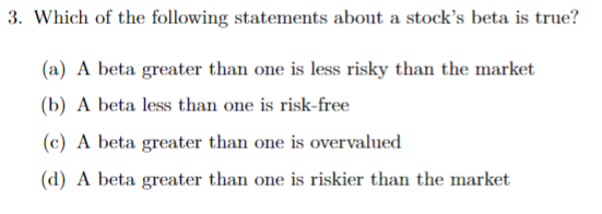 3. Which of the following statements about a stock's beta is true?
(a) A beta greater than one is less risky than the market
(b) A beta less than one is risk-free
(c) A beta greater than one is overvalued
(d) A beta greater than one is riskier than the market