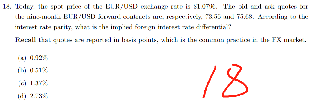 18. Today, the spot price of the EUR/USD exchange rate is $1.0796. The bid and ask quotes for
the nine-month EUR/USD forward contracts are, respectively, 73.56 and 75.68. According to the
interest rate parity, what is the implied foreign interest rate differential?
Recall that quotes are reported in basis points, which is the common practice in the FX market.
(a) 0.92%
(b) 0.51%
(c) 1.37%
(d) 2.73%
18