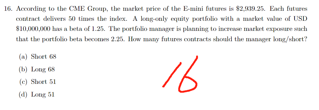 16. According to the CME Group, the market price of the E-mini futures is $2,939.25. Each futures
contract delivers 50 times the index. A long-only equity portfolio with a market value of USD
$10,000,000 has a beta of 1.25. The portfolio manager is planning to increase market exposure such
that the portfolio beta becomes 2.25. How many futures contracts should the manager long/short?
16
(a) Short 68
(b) Long 68
(c) Short 51
(d) Long 51