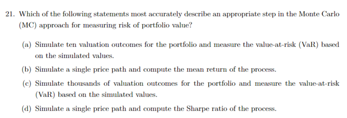 21. Which of the following statements most accurately describe an appropriate step in the Monte Carlo
(MC) approach for measuring risk of portfolio value?
(a) Simulate ten valuation outcomes for the portfolio and measure the value-at-risk (VaR) based
on the simulated values.
(b) Simulate a single price path and compute the mean return of the process.
(c) Simulate thousands of valuation outcomes for the portfolio and measure the value-at-risk
(VaR) based on the simulated values.
(d) Simulate a single price path and compute the Sharpe ratio of the process.