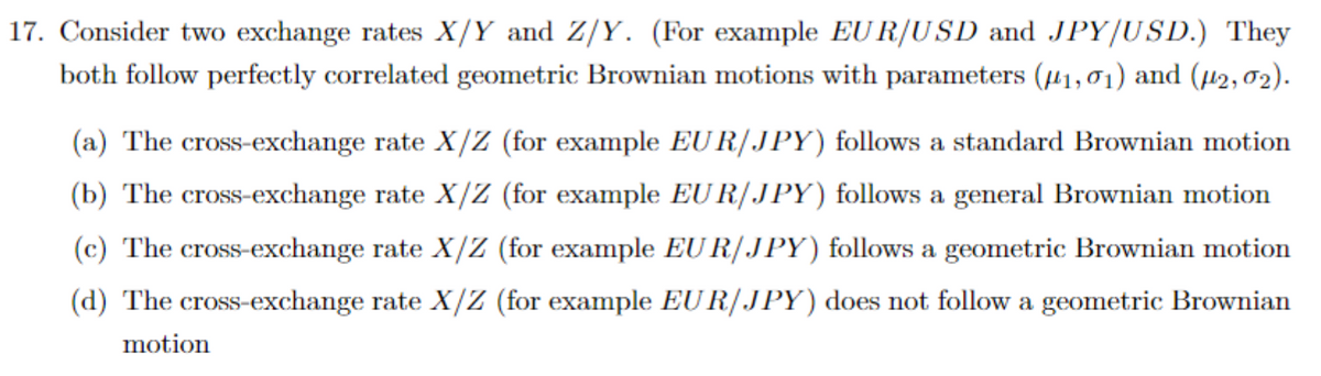 17. Consider two exchange rates X/Y and Z/Y. (For example EUR/USD and JPY/USD.) They
both follow perfectly correlated geometric Brownian motions with parameters (1,01) and (μ2,02).
(a) The cross-exchange rate X/Z (for example EUR/JPY) follows a standard Brownian motion
(b) The cross-exchange rate X/Z (for example EUR/JPY) follows a general Brownian motion
(c) The cross-exchange rate X/Z (for example EUR/JPY) follows a geometric Brownian motion
(d) The cross-exchange rate X/Z (for example EUR/JPY) does not follow a geometric Brownian
motion