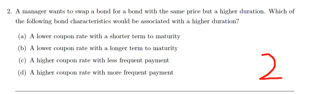 2. A manager wants to swap a bond for a bond with the same price but a higher duration. Which of
the following bond characteristics would be associated with a higher duration?
(a) A lower coupon rate with a shorter term to maturity
(b) A lower coupon rate with a longer term to maturity
(c) A higher coupon rate with less frequent payment
(d) A higher coupon rate with more frequent payment
2