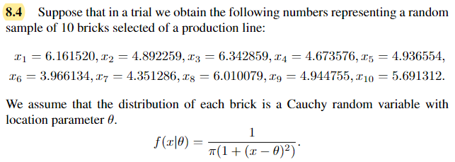 8.4 Suppose that in a trial we obtain the following numbers representing a random
sample of 10 bricks selected of a production line:
x₁ = 6.161520, x2 = 4.892259, x3 = 6.342859, 4 = 4.673576,25 = 4.936554,
= 5.691312.
x6 = 3.966134, x7
4.351286, 28
=
= 6.010079, 29
= 4.944755, 10
=
We assume that the distribution of each brick is a Cauchy random variable with
location parameter 8.
f(x0) =
1
π(1 + (x −0)²)*