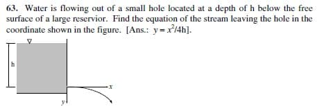 63. Water is flowing out of a small hole located at a depth of h below the free
surface of a large reservior. Find the equation of the stream leaving the hole in the
coordinate shown in the figure. [Ans.: y=x14h].
h
