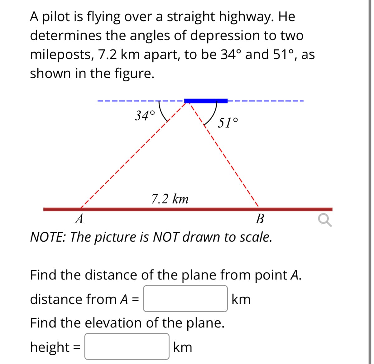 A pilot is flying over a straight highway. He
determines the angles of depression to two
mileposts, 7.2 km apart, to be 34° and 51°, as
shown in the figure.
34°
7.2 km
51°
A
B
NOTE: The picture is NOT drawn to scale.
Find the distance of the plane from point A.
distance from A =
km
Find the elevation of the plane.
height =
km