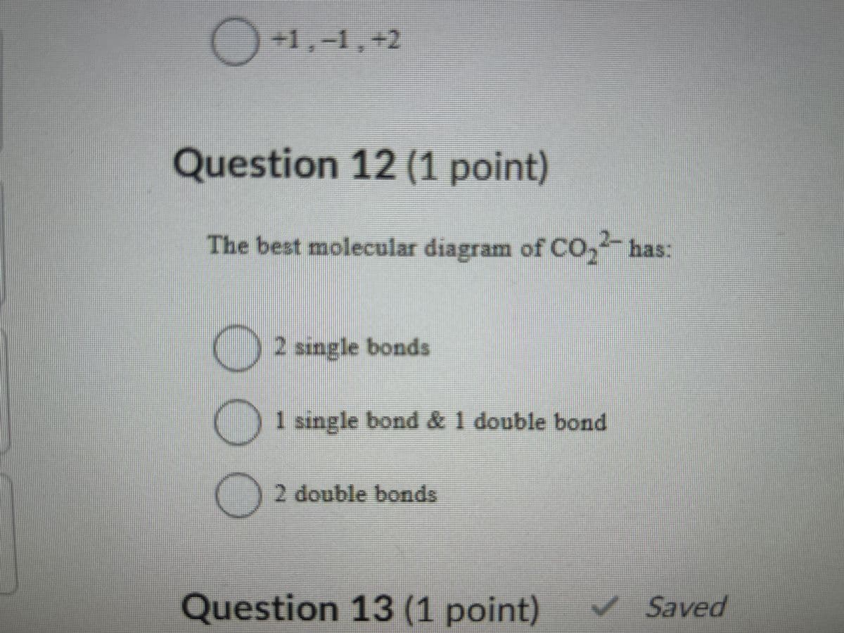 +1,-1,+2
Question 12 (1 point)
The best molecular diagram of CO₂-has:
☐ 2 single bonds
1 single bond & 1 double bond
2 double bonds
Question 13 (1 point)
Saved