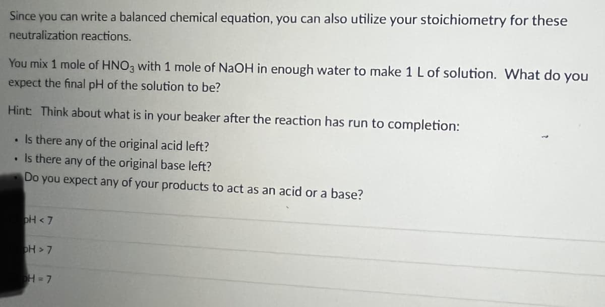 Since you can write a balanced chemical equation, you can also utilize your stoichiometry for these
neutralization reactions.
You mix 1 mole of HNO3 with 1 mole of NaOH in enough water to make 1 L of solution. What do you
expect the final pH of the solution to be?
Hint: Think about what is in your beaker after the reaction has run to completion:
• Is there any of the original acid left?
. Is there any of the original base left?
Do you expect any of your products to act as an acid or a base?
pH <7
OH > 7
pH = 7
