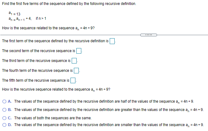 Find the first five terms of the sequence defined by the following recursive definition.
a, = 13
an = an-1+4, ifn>1
How is the sequence related to the sequence a, = 4n +9?
.....
The first term of the sequence defined by the recursive definition is
The second term of the recursive sequence is
The third term of the recursive sequence is
The fourth term of the recursive sequence
The fifth term of the recursive sequence is
How is the recursive sequence related to the sequence a, = 4n + 9?
O A. The values of the sequence defined by the recursive definition are half of the values of the sequence a, = 4n + 9.
O B. The values of the sequence defined by the recursive definition are greater than the values of the sequence a, = 4n + 9.
OC. The values of both the sequences are the same.
D. The values of the sequence defined by the recursive definition are smaller than the values of the sequence a, = 4n +9.

