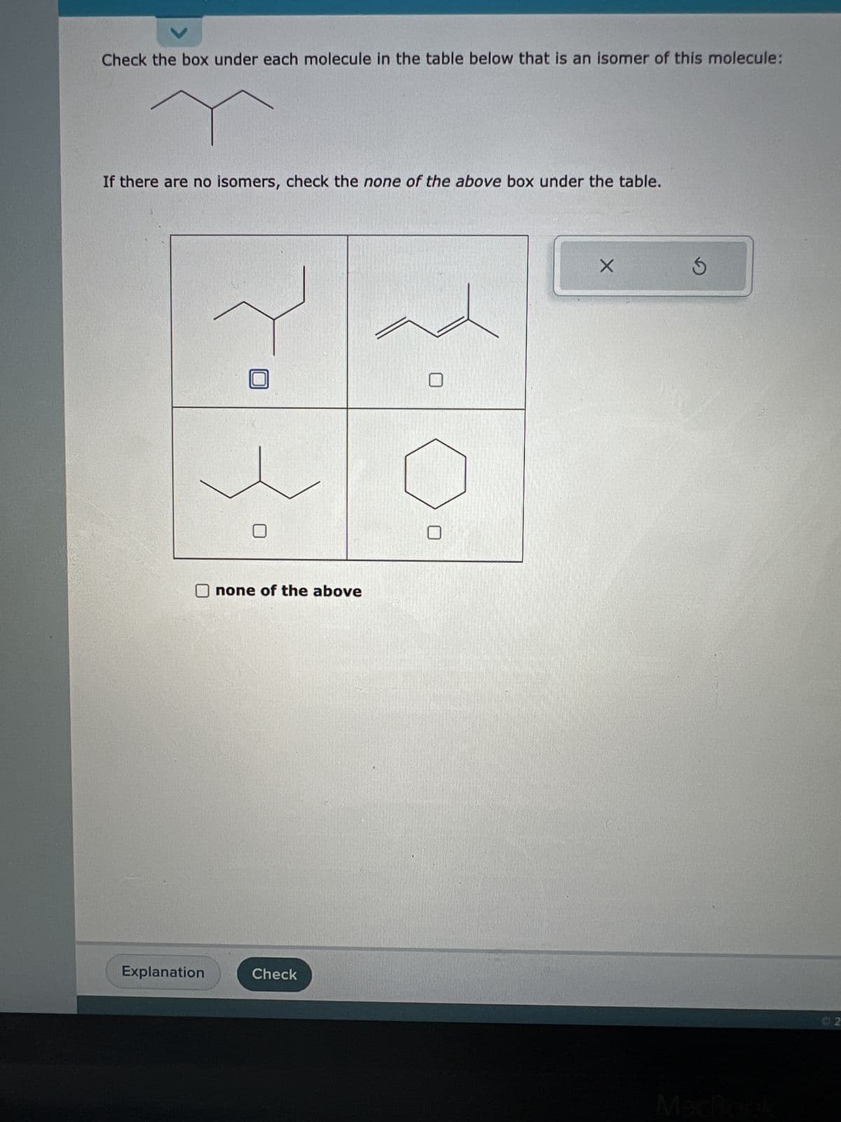 V
Check the box under each molecule in the table below that is an isomer of this molecule:
T
If there are no isomers, check the none of the above box under the table.
Explanation
none of the above
Check
X
S
02