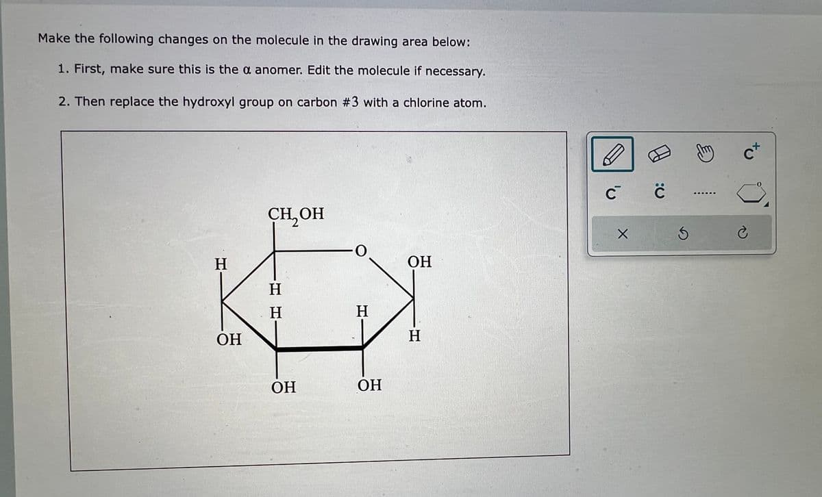 Make the following changes on the molecule in the drawing area below:
1. First, make sure this is the a anomer. Edit the molecule if necessary.
2. Then replace the hydroxyl group on carbon #3 with a chlorine atom.
H
OH
CH₂OH
H H
OH
-0
H
OH
OH
H
C C
X
3
튼
C+
è
