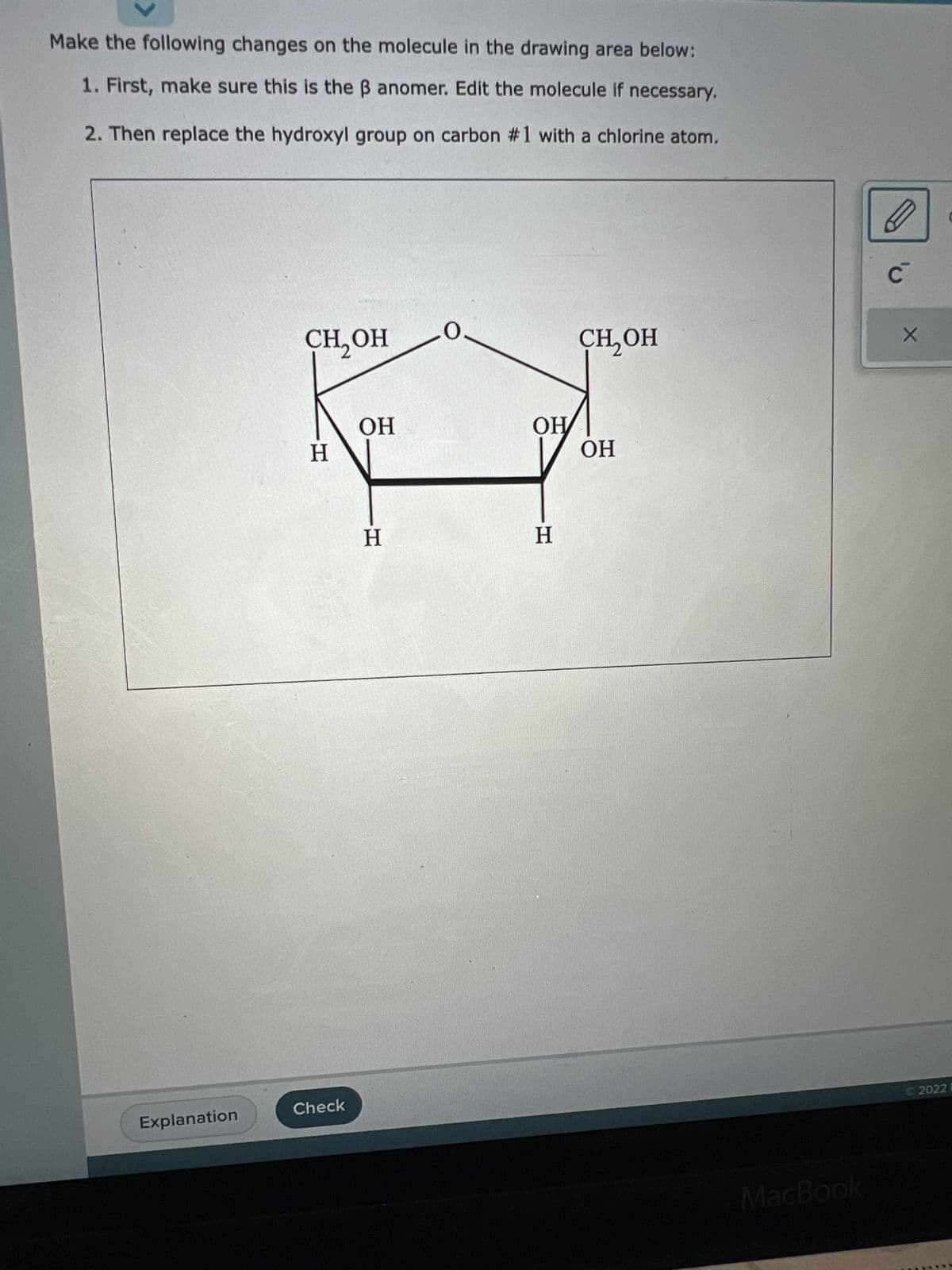 Make the following changes on the molecule in the drawing area below:
1. First, make sure this is the ß anomer. Edit the molecule if necessary.
2. Then replace the hydroxyl group on carbon #1 with a chlorine atom.
Explanation
CH₂OH
H
Check
OH
H
OH
H
CH₂OH
OH
MacBook
C
X
20221