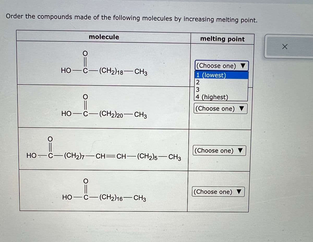 Order the compounds made of the following molecules by increasing melting point.
O=
molecule
HO-C-(CH2)18-CH3
i
HỌ—C—(CH2)20—CH3
HỌ. C—(CH2)7—CH=CH—(CH2)5—CH3
HO-C-(CH2)16-CH3
melting point
(Choose one)
1 (lowest)
2
3
4 (highest)
(Choose one)
(Choose one)
(Choose one)
X