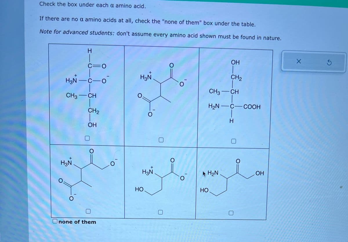 Check the box under each a amino acid.
If there are no a amino acids at all, check the "none of them" box under the table.
Note for advanced students: don't assume every amino acid shown must be found in nature.
H
H3N
C=O
H₂N-C-0
CH3-CH
_______
CH₂
O
none of them
O
H3N
O
O
H3N
HO
O
O
O
O
HO
OH
H₂N
CH₂
CH3-CH
H₂N-C-COOH
-H
Н
O
OH
X
S