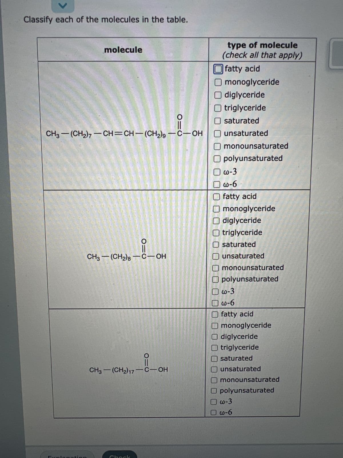 Classify each of the molecules in the table.
molecule
CH3-(CH₂)7-CH=CH-(CH₂)9 -C-OH
PORT
O=C
CH3-(CH₂)8-C-OH
010
1₁7-1-0
CH3-(CH2)17-C-OH
type of molecule
(check all that apply)
fatty acid
Omonoglyceride
O diglyceride
O triglyceride
O saturated
O unsaturated
O monounsaturated
O polyunsaturated
☐w-3
☐w-6
O fatty acid
monoglyceride
Odiglyceride
Otriglyceride
Osaturated
unsaturated
monounsaturated
polyunsaturated
w-3
w-6
fatty acid
monoglyceride
Odiglyceride
triglyceride
saturated
unsaturated
monounsaturated
O polyunsaturated
w-3
☐w-6