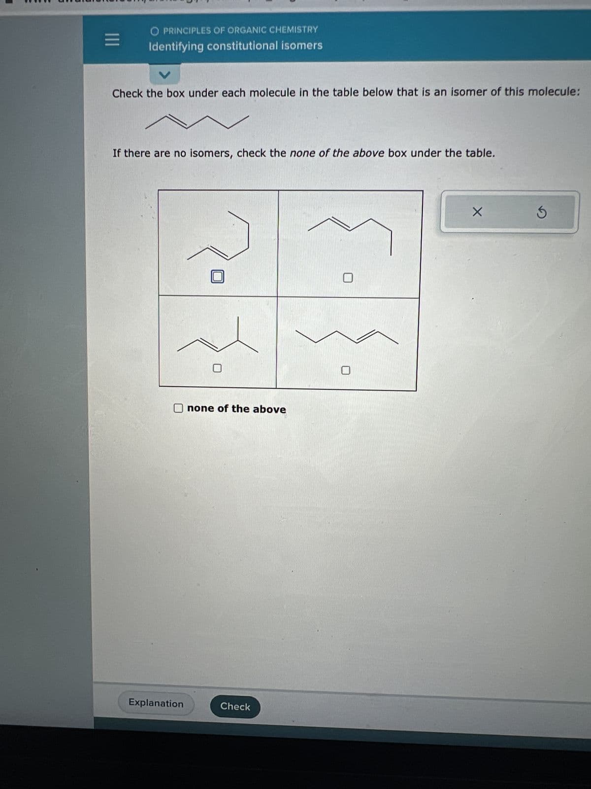 E
O PRINCIPLES OF ORGANIC CHEMISTRY
Identifying constitutional isomers
Check the box under each molecule in the table below that is an isomer of this molecule:
If there are no isomers, check the none of the above box under the table.
Explanation
none of the above
Check
X
S