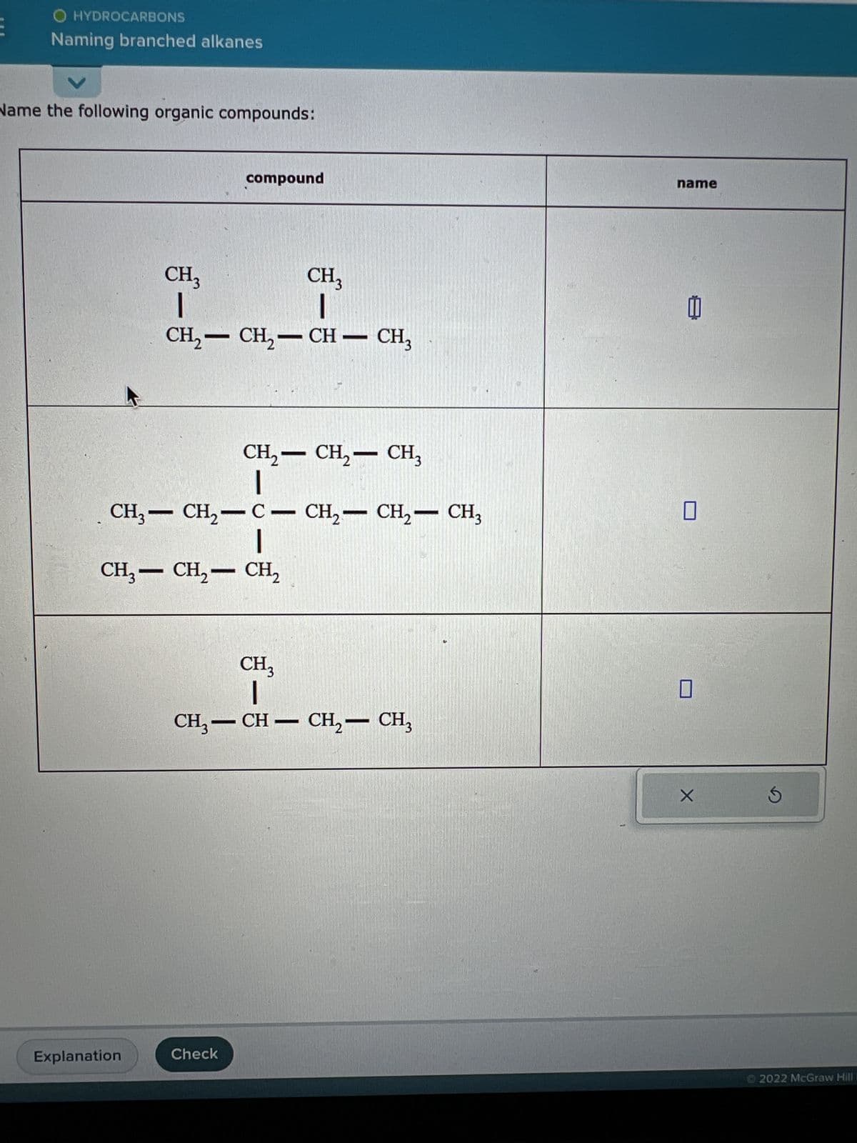 O HYDROCARBONS
Naming branched alkanes
Name the following organic compounds:
CH3
|
Explanation
compound
CH3
I
CH₂-CH₂-CH-CH₂
CH₂ - CH₂ - CH3
|
CH3-CH₂-C- CH₂ - CH₂ - CH3
|
CH3 - CH₂ - CH₂
Check
CH3
—
CH₂-CH-CH₂ - CH₂
name
I
0
X
Ś
Ⓒ2022 McGraw Hill