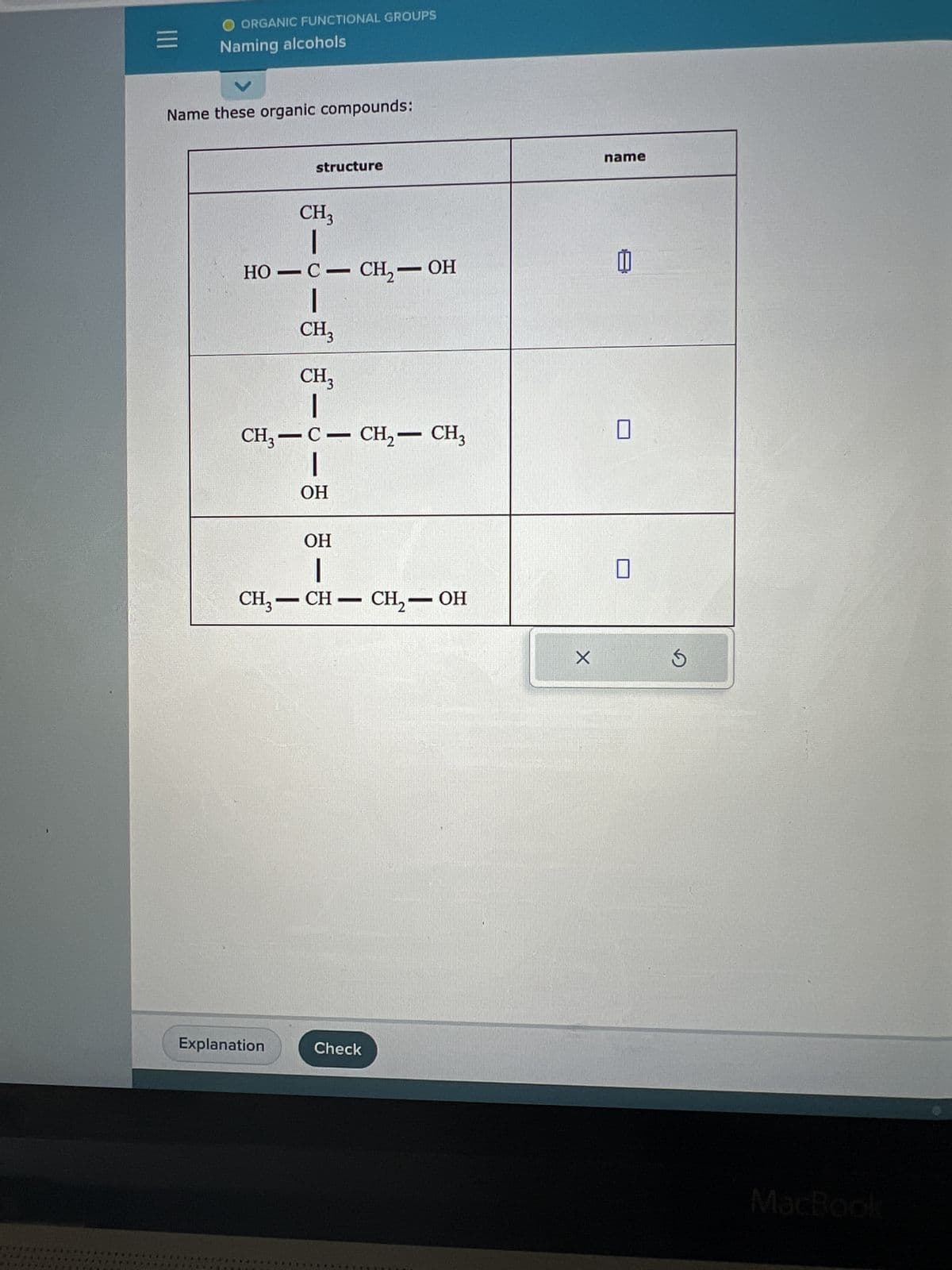 ORGANIC FUNCTIONAL GROUPS
*43.
Naming alcohols
Name these organic compounds:
structure
CH3
|
HO-C- CH₂ – OH
T
Explanation
CH3
CH3
|
CH3-C- CH₂ - CH3
|
OH
OH
-
CH3-CH-CH₂-OH
Check
X
name
[
MacBook