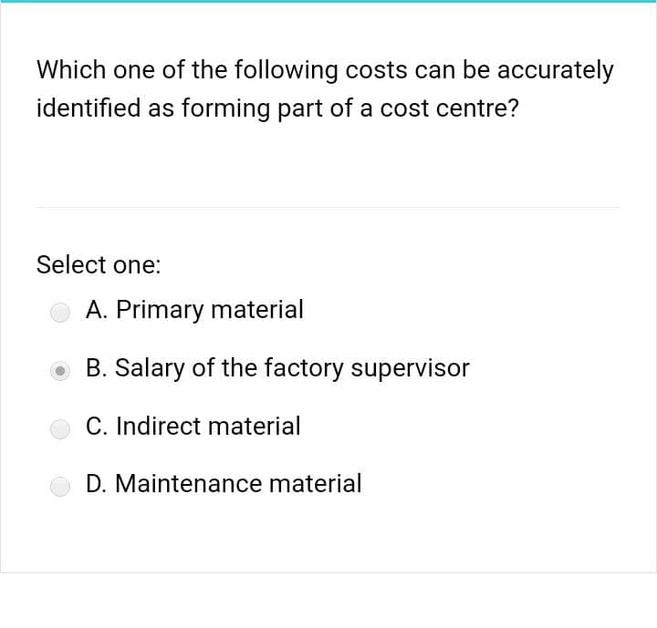 Which one of the following costs can be accurately
identified as forming part of a cost centre?
Select one:
A. Primary material
B. Salary of the factory supervisor
C. Indirect material
D. Maintenance material

