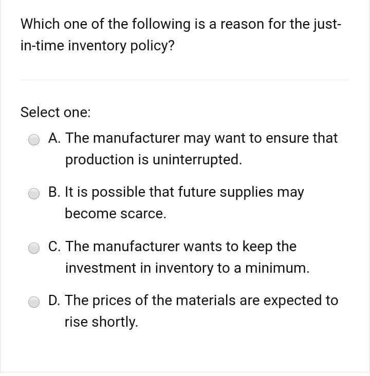 Which one of the following is a reason for the just-
in-time inventory policy?
Select one:
A. The manufacturer may want to ensure that
production is uninterrupted.
B. It is possible that future supplies may
become scarce.
C. The manufacturer wants to keep the
investment in inventory to a minimum.
D. The prices of the materials are expected to
rise shortly.
