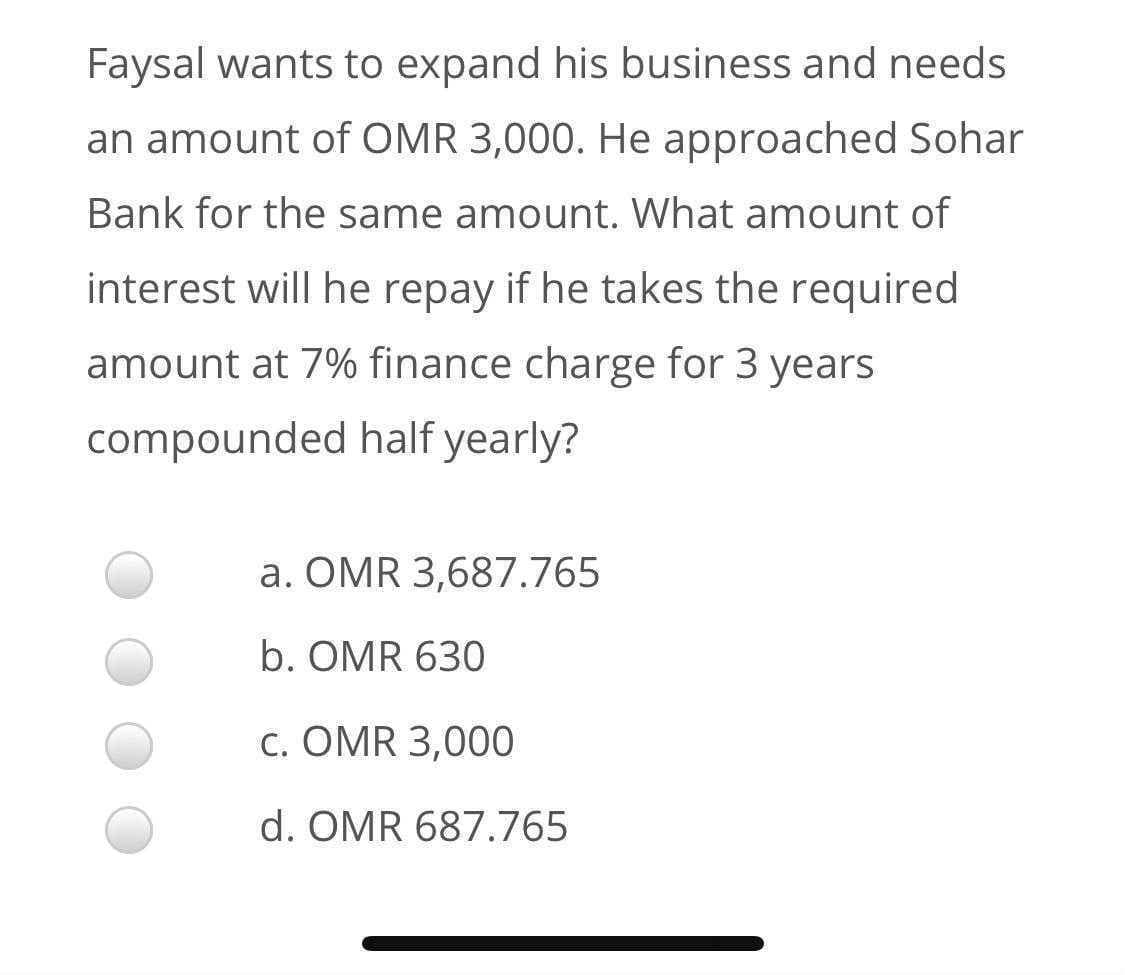 Faysal wants to expand his business and needs
an amount of OMR 3,000. He approached Sohar
Bank for the same amount. What amount of
interest will he repay if he takes the required
amount at 7% finance charge for 3 years
compounded half yearly?
a. ÖMR 3,687.765
b. OMR 630
c. OMR 3,000
d. OMR 687.765
