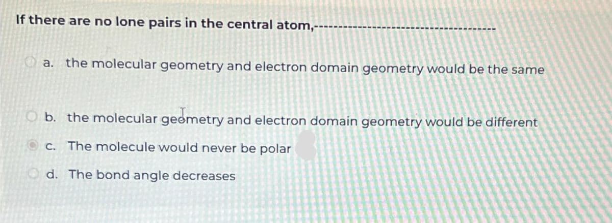 If there are no lone pairs in the central atom,-
a. the molecular geometry and electron domain geometry would be the same
O b. the molecular geometry and electron domain geometry would be different
c. The molecule would never be polar
Od. The bond angle decreases