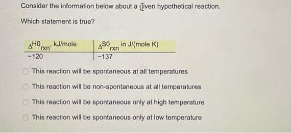 Consider the information below about a given hypothetical reaction.
Which statement is true?
AHO
-120
This reaction will be spontaneous at all temperatures
This reaction will be non-spontaneous at all temperatures
This reaction will be spontaneous only at high temperature
This reaction will be spontaneous only at low temperature
OO
rxn'
kJ/mole
450
-137
rxn
in J/(mole K)