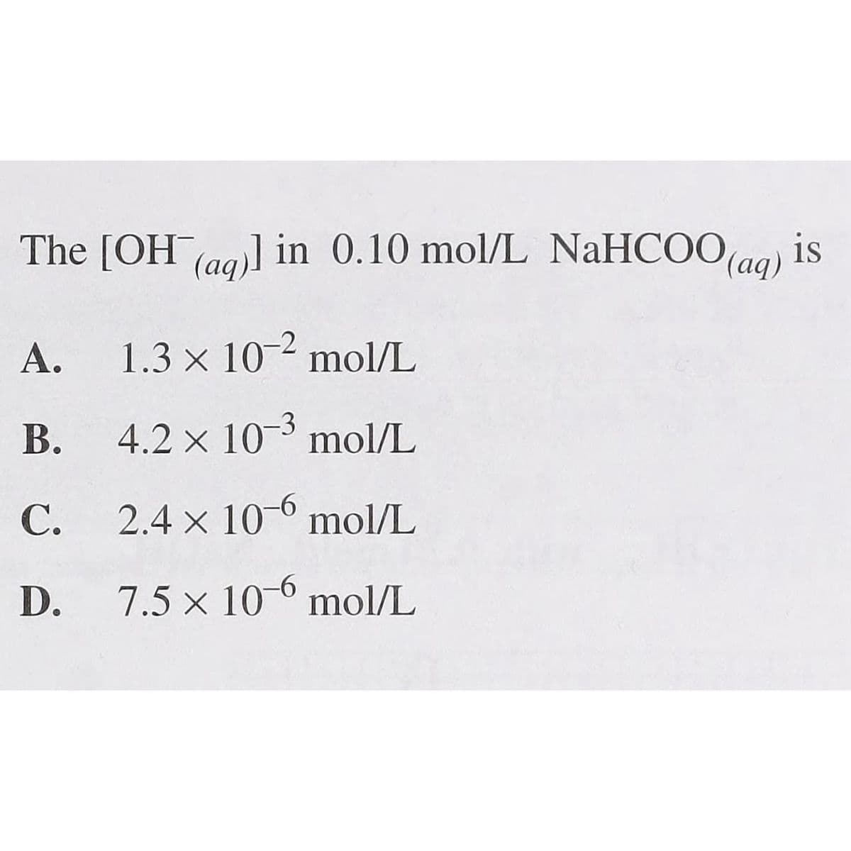 The [OH (aq)] in 0.10 mol/L NaHCOO (aq) is
A.
1.3 × 10-2 mol/L
B.
4.2 x 10-3 mol/L
C.
2.4 x 10-6 mol/L
D.
7.5 x 10-6 mol/L