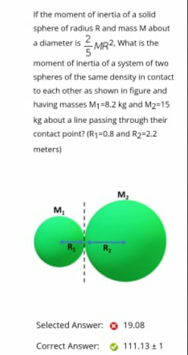 If the moment of inertia of a solid
sphere of radius R and mass Mabout
a diameter is 2MR2, What is the
moment of inertia of a system of two
spheres of the same density in contact
to each other as shown in figure and
having masses M1=8.2 kg and M2=15
kg about a line passing through their
contact point? (R1=0.8 and R2=2.2
meters)
M,
Selected Answer: 19.08
Correct Answer:
111.13 + 1
