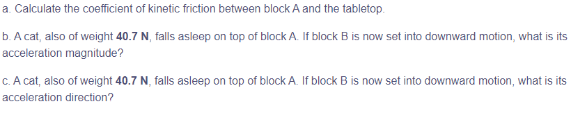a. Calculate the coefficient of kinetic friction between block A and the tabletop.
b. A cat, also of weight 40.7 N, falls asleep on top of block A. If block B is now set into downward motion, what is its
acceleration magnitude?
c. A cat, also of weight 40.7 N, falls asleep on top of block A. If block B is now set into downward motion, what is its
acceleration direction?