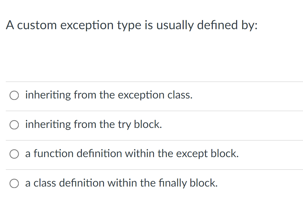 A custom exception type is usually defined by:
inheriting from the exception class.
O inheriting from the try block.
a function definition within the except block.
a class definition within the finally block.
