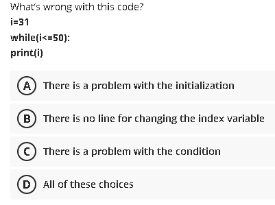 What's wrong with this code?
i=31
whileți<=50):
printți)
A) There is a problem with the initialization
B There is no line for changing the index variable
(© There is a problem with the condition
D) All of these choices
