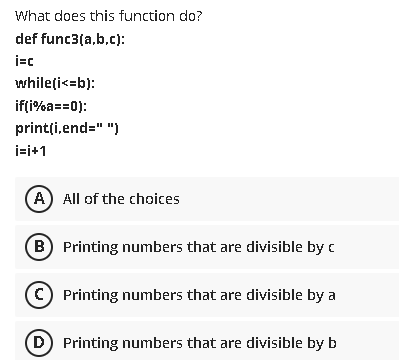 What does this function do?
def func3(a,b.c):
whileți<=b):
if(i%a==0):
print(i,end=" ")
i=i+1
A) All of the choices
B) Printing numbers that are divisible by c
(c) Printing numbers that are divisible by a
D Printing numbers that are divisible by b
