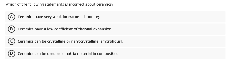 Which of the following statements is incorrect about ceramics?
A Ceramics have very weak interatomic bonding.
(B) Ceramics have a low coefficient of thermal expansion
© Ceramics can be crystalline or nanocrystalline (amorphous).
(D Ceramics can be used as a matrix material in composites.
