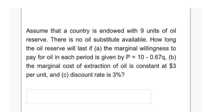 Assume that a country is endowed with 9 units of oil
reserve. There is no oil substitute available. How long
the oil reserve will last if (a) the marginal willingness to
pay for oil in each period is given by P = 10 - 0.67q, (b)
the marginal cost of extraction of oil is constant at $3
per unit, and (c) discount rate is 3%?
