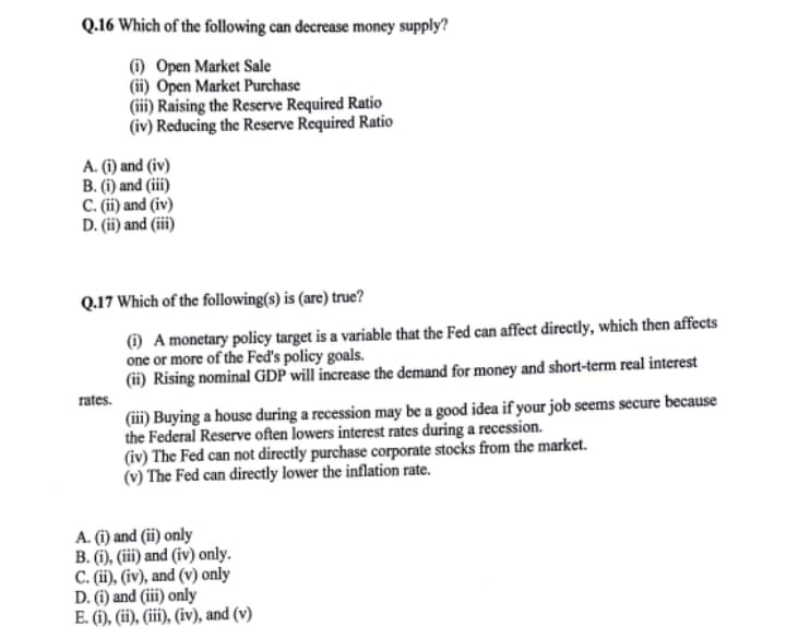 Q.16 Which of the following can decrease money supply?
(i) Open Market Sale
(ii) Open Market Purchase
(iii) Raising the Reserve Required Ratio
(iv) Reducing the Reserve Required Ratio
A. (i) and (iv)
B. (i) and (iii)
C. (i) and (iv)
D. (ii) and (iii)
Q.17 Which of the following(s) is (are) true?
(1) A monetary policy target is a variable that the Fed can affect directly, which then affects
one or more of the Fed's policy goals.
(ii) Rising nominal GDP will increase the demand for money and short-term real interest
rates.
(iii) Buying a house during a recession may be a good idea if your job seems secure because
the Federal Reserve often lowers interest rates during a recession.
(iv) The Fed can not directly purchase corporate stocks from the market.
(v) The Fed can directly lower the inflation rate.
A. (i) and (ii) only
B. (i), (iii) and (iv) only.
C. (i), (iv), and (v) only
D. (i) and (iii) only
E. (i), (ii), (ii), (iv), and (v)
