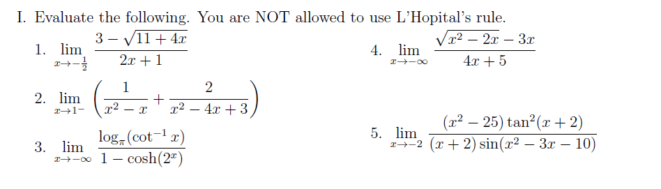 I. Evaluate the following. You are NOT allowed to use L'Hopital's rule.
Vx2 – 2x – 3x
3 - V11 + 4x
1. lim
4. lim
2л + 1
4x + 5
X -00
1
+
x² – 4x + 3
2. lim
X1-
x² .
(x² – 25) tan?(x + 2)
log, (cot-1 x)
5. lim
2-2 (x + 2) sin(x² – 3x – 10)
3. lim
x→-o 1- cosh(2")
