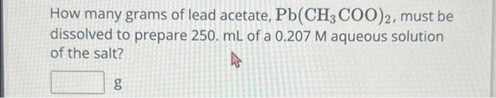 How many grams of lead acetate, Pb(CH3COO)2, must be
dissolved to prepare 250. mL of a 0.207 M aqueous solution
of the salt?
4
g