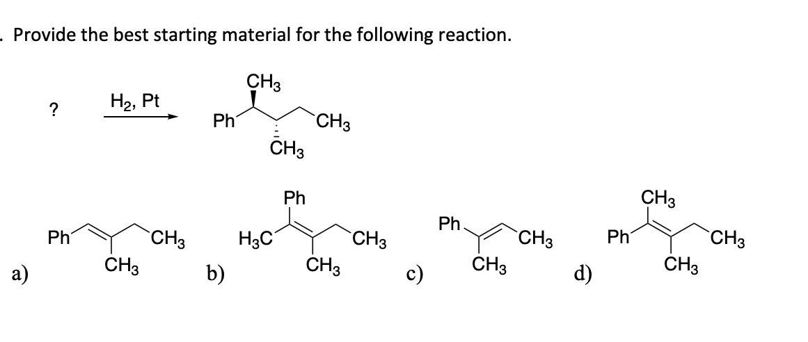 . Provide the best starting material for the following reaction.
CH3
a)
?
Ph
H₂, Pt
CH3
CH3
Ph
b)
CH 3
H3C
Ph
CH3
CH3
CH3
c)
Ph.
CH3
CH3
d)
Ph
CH3
CH3
CH3
