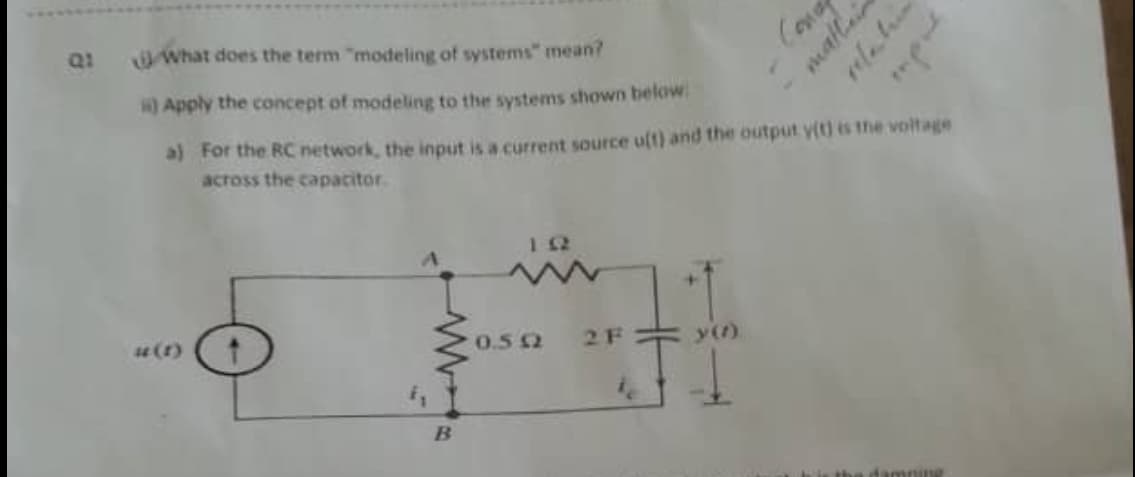 Q1
What does the term "modeling of systems" mean?
) Apply the concept of modeling to the systems shown below:
a) For the RC network, the input is a current source uft) and the output y(t) is the voltage
across the capacitor.
12
4(1)
0.52
2 F
y()
damniy
mallair
relatin
mprt
