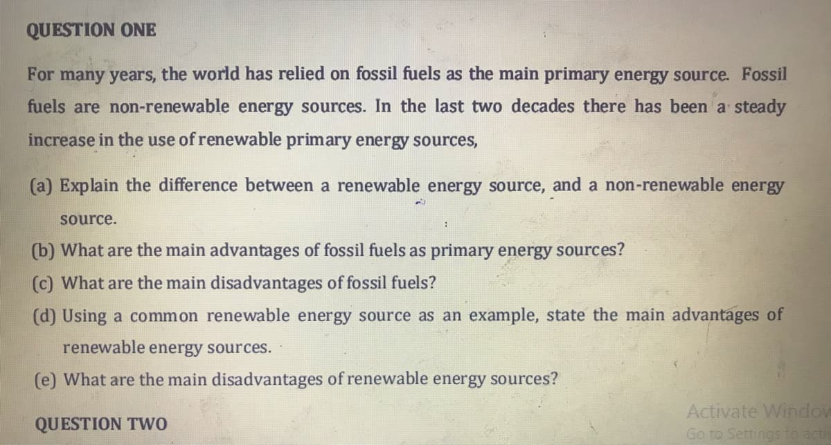 QUESTION ONE
For many years, the world has relied on fossil fuels as the main primary energy source. Fossil
fuels are non-renewable energy sources. In the last two decades there has been a steady
increase in the use of renewable primary energy sources,
(a) Explain the difference between a renewable energy source, and a non-renewable energy
source.
(b) What are the main advantages of fossil fuels as primary energy sources?
(c) What are the main disadvantages of fossil fuels?
(d) Using a common renewable energy source as an example, state the main advantages of
renewable energy sources.
(e) What are the main disadvantages of renewable energy sources?
Activate Window
Go to Settings to acti
QUESTION TWwo
