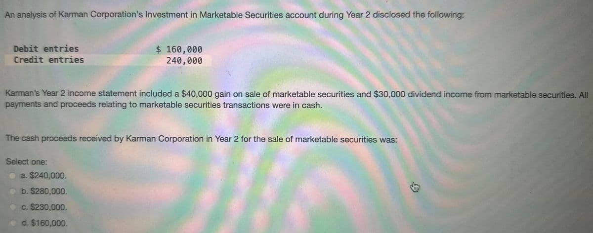 An analysis of Karman Corporation's Investment in Marketable Securities account during Year 2 disclosed the following:
Debit entries
Credit entries
Karman's Year 2 income statement included a $40,000 gain on sale of marketable securities and $30,000 dividend income from marketable securities. All
payments and proceeds relating to marketable securities transactions were in cash.
$ 160,000
240,000
The cash proceeds received by Karman Corporation in Year 2 for the sale of marketable securities was:
Select one:
a. $240,000.
b. $280,000.
c. $230,000.
d. $160,000.
$