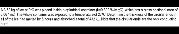 A 3.50 kg of ice at 0°C was placed inside a cylindrical container (k=0.300 W/m-°C), which has a cross-sectional area of
0.667 m2. The whole container was exposed to a temperature of 27°C. Determine the thickness of the circular ends if
all of the ice had melted by 5 hours and absorbed a total of 432 kJ. Note that the circular ends are the only conducting
parts.
