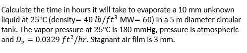 Calculate the time in hours it will take to evaporate a 10 mm unknown
liquid at 25°C (density= 40 lb/ft³ MW= 60) in a 5 m diameter circular
tank. The vapor pressure at 25°C is 180 mmHg, pressure is atmospheric
and D, = 0.0329 ft²/hr. Stagnant air film is 3 mm.
