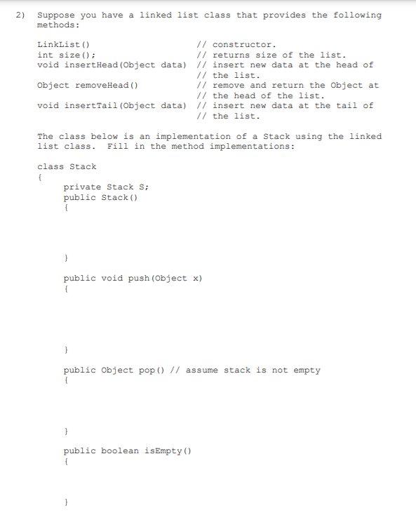 2) Suppose you have a linked list class that provides the following
methods:
// constructor.
// returns size of the list.
LinkList ()
int size ();
void insertHead (Object data) // insert new data at the head of
// the list.
// remove and return the Object at
// the head of the list.
Object removeHead ()
void insertTail (Object data) // insert new data at the tail of
// the list.
The class below is an implementation of a stack using the linked
list class. Fill in the method implementations:
class Stack
{
private Stack s;
public Stack ()
{
public void push (Object x)
{
}
public Object pop () // assume stack is not empty
{
}
public boolean isEmpty()
{
}
