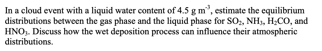 -3
estimate the equilibrium
In a cloud event with a liquid water content of 4.5
distributions between the gas phase and the liquid phase for SO2, NH3, H2CO, and
HNO3. Discuss how the wet deposition process can influence their atmospheric
distributions.
g m
