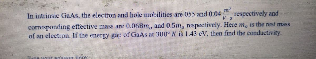 In intrinsic GaAs, the electron and hole mobilities are 055 and 0.04
respectively and
corresponding effective mass are 0.068m, and 0.5m, respectively. Here m, is the rest mass
of an electron. If the energy gap of GaAs at 300° K i§ 1.43 eV, then find the conductivity.
Type your answer here: